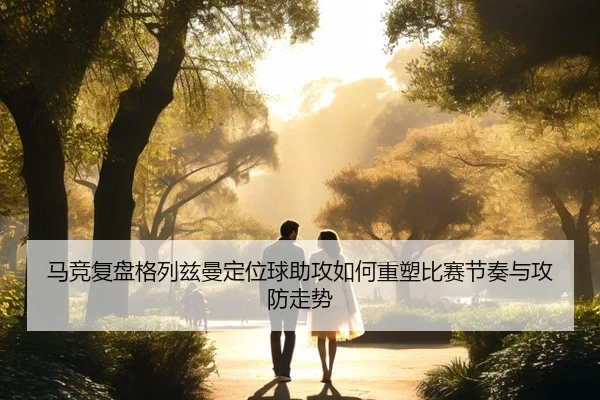 马竞复盘格列兹曼定位球助攻如何重塑比赛节奏与攻防走势