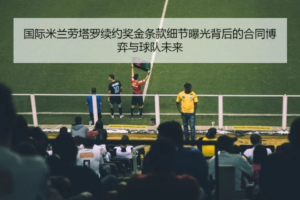 国际米兰劳塔罗续约奖金条款细节曝光背后的合同博弈与球队未来