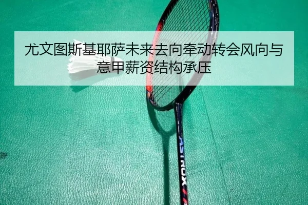 尤文图斯基耶萨未来去向牵动转会风向与意甲薪资结构承压