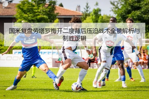 国米复盘劳塔罗梅开二度背后压迫战术全景解析与制胜逻辑