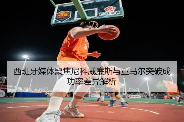 西班牙媒体聚焦尼科威廉斯与亚马尔突破成功率差异解析