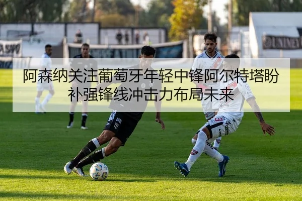 阿森纳关注葡萄牙年轻中锋阿尔特塔盼补强锋线冲击力布局未来